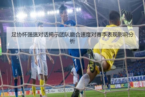 足协杯强强对话揭示团队磨合速度对赛季表现影响分析